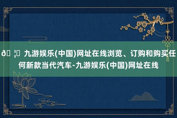 🦄九游娱乐(中国)网址在线浏览、订购和购买任何新款当代汽车-九游娱乐(中国)网址在线