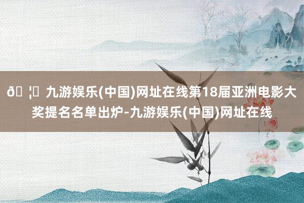 🦄九游娱乐(中国)网址在线第18届亚洲电影大奖提名名单出炉-九游娱乐(中国)网址在线