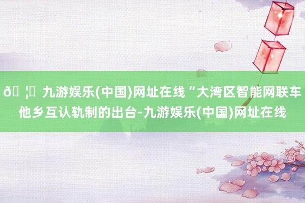 🦄九游娱乐(中国)网址在线“大湾区智能网联车他乡互认轨制的出台-九游娱乐(中国)网址在线