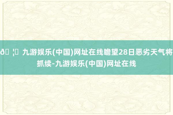 🦄九游娱乐(中国)网址在线瞻望28日恶劣天气将抓续-九游娱乐(中国)网址在线