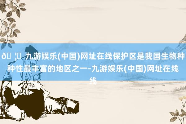 🦄九游娱乐(中国)网址在线保护区是我国生物种种性最丰富的地区之一-九游娱乐(中国)网址在线