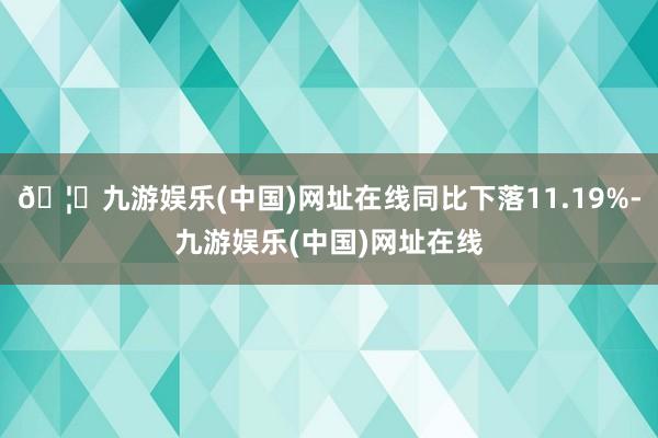 🦄九游娱乐(中国)网址在线同比下落11.19%-九游娱乐(中国)网址在线