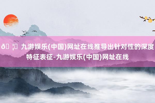 🦄九游娱乐(中国)网址在线推导出针对性的深度特征表征-九游娱乐(中国)网址在线