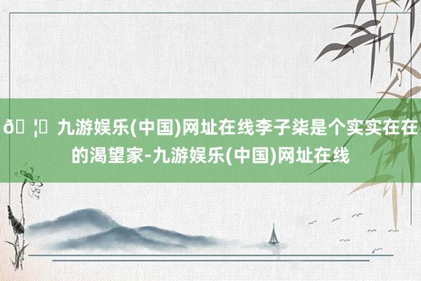 🦄九游娱乐(中国)网址在线李子柒是个实实在在的渴望家-九游娱乐(中国)网址在线