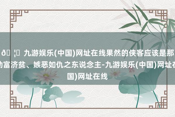 🦄九游娱乐(中国)网址在线果然的侠客应该是那种劫富济贫、嫉恶如仇之东说念主-九游娱乐(中国)网址在线