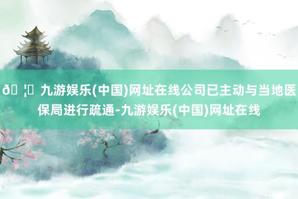 🦄九游娱乐(中国)网址在线公司已主动与当地医保局进行疏通-九游娱乐(中国)网址在线