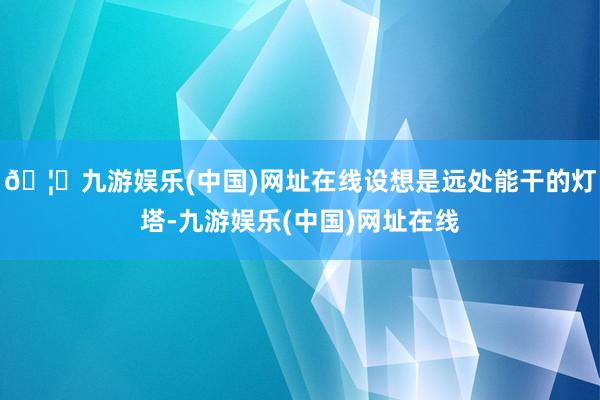 🦄九游娱乐(中国)网址在线设想是远处能干的灯塔-九游娱乐(中国)网址在线