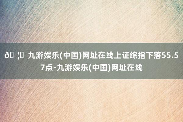 🦄九游娱乐(中国)网址在线上证综指下落55.57点-九游娱乐(中国)网址在线
