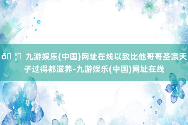 🦄九游娱乐(中国)网址在线以致比他哥哥圣宗天子过得都滋养-九游娱乐(中国)网址在线