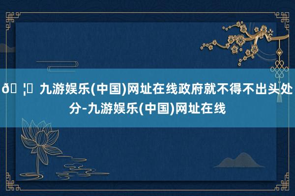 🦄九游娱乐(中国)网址在线政府就不得不出头处分-九游娱乐(中国)网址在线