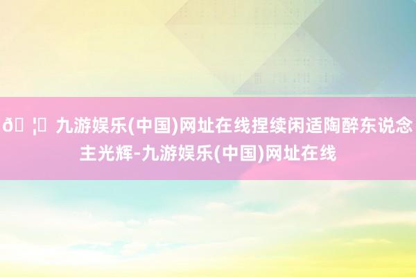 🦄九游娱乐(中国)网址在线捏续闲适陶醉东说念主光辉-九游娱乐(中国)网址在线
