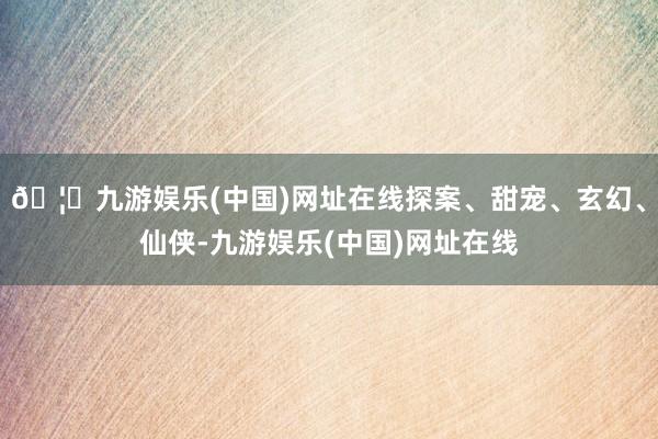 🦄九游娱乐(中国)网址在线探案、甜宠、玄幻、仙侠-九游娱乐(中国)网址在线