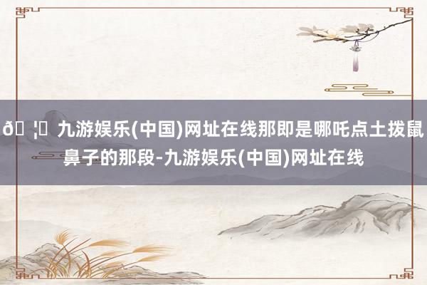 🦄九游娱乐(中国)网址在线那即是哪吒点土拨鼠鼻子的那段-九游娱乐(中国)网址在线