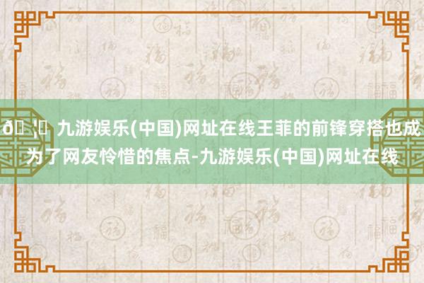🦄九游娱乐(中国)网址在线王菲的前锋穿搭也成为了网友怜惜的焦点-九游娱乐(中国)网址在线