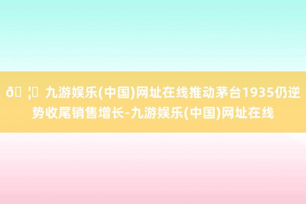 🦄九游娱乐(中国)网址在线推动茅台1935仍逆势收尾销售增长-九游娱乐(中国)网址在线