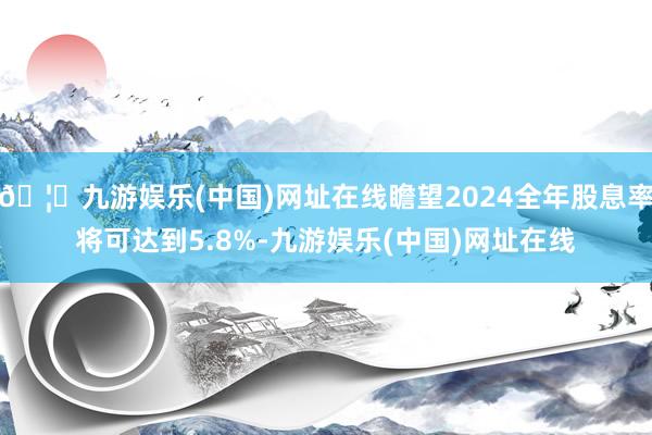 🦄九游娱乐(中国)网址在线瞻望2024全年股息率将可达到5.8%-九游娱乐(中国)网址在线