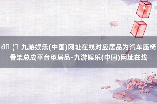 🦄九游娱乐(中国)网址在线对应居品为汽车座椅骨架总成平台型居品-九游娱乐(中国)网址在线