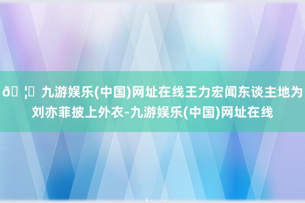 🦄九游娱乐(中国)网址在线王力宏闻东谈主地为刘亦菲披上外衣-九游娱乐(中国)网址在线