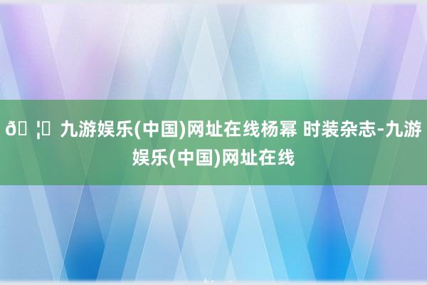 🦄九游娱乐(中国)网址在线杨幂 时装杂志-九游娱乐(中国)网址在线
