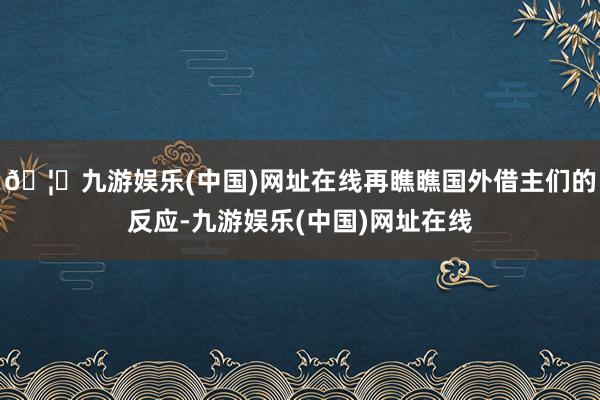 🦄九游娱乐(中国)网址在线再瞧瞧国外借主们的反应-九游娱乐(中国)网址在线
