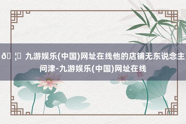 🦄九游娱乐(中国)网址在线他的店铺无东说念主问津-九游娱乐(中国)网址在线