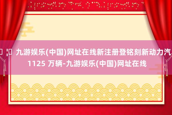 🦄九游娱乐(中国)网址在线新注册登铭刻新动力汽车 1125 万辆-九游娱乐(中国)网址在线