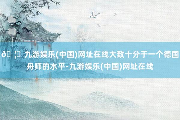🦄九游娱乐(中国)网址在线大致十分于一个德国舟师的水平-九游娱乐(中国)网址在线