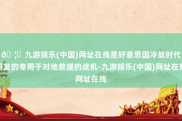 🦄九游娱乐(中国)网址在线是好意思国冷战时代研发的专用于对地救援的战机-九游娱乐(中国)网址在线