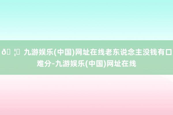 🦄九游娱乐(中国)网址在线老东说念主没钱有口难分-九游娱乐(中国)网址在线