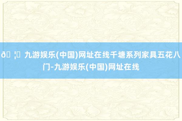 🦄九游娱乐(中国)网址在线千塘系列家具五花八门-九游娱乐(中国)网址在线
