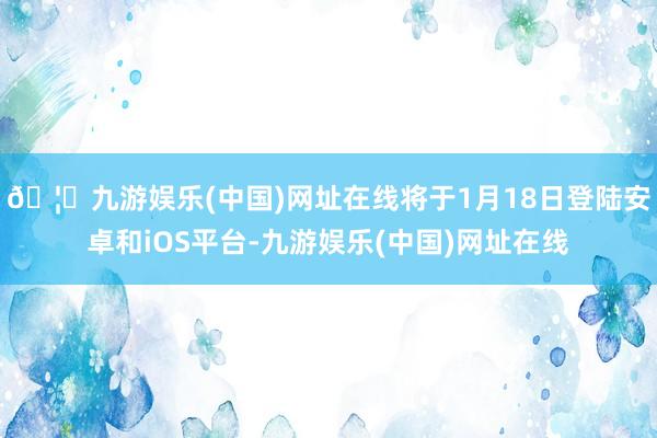 🦄九游娱乐(中国)网址在线将于1月18日登陆安卓和iOS平台-九游娱乐(中国)网址在线