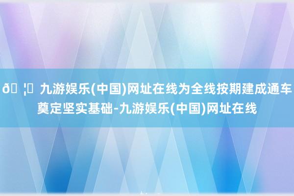 🦄九游娱乐(中国)网址在线为全线按期建成通车奠定坚实基础-九游娱乐(中国)网址在线