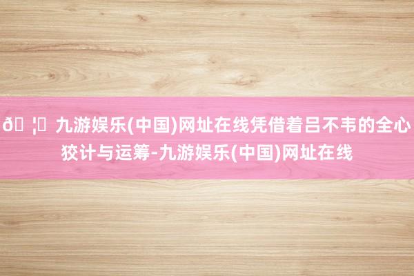 🦄九游娱乐(中国)网址在线凭借着吕不韦的全心狡计与运筹-九游娱乐(中国)网址在线