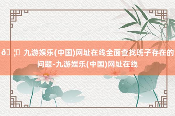 🦄九游娱乐(中国)网址在线全面查找班子存在的问题-九游娱乐(中国)网址在线