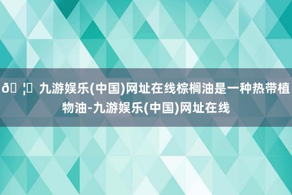 🦄九游娱乐(中国)网址在线棕榈油是一种热带植物油-九游娱乐(中国)网址在线