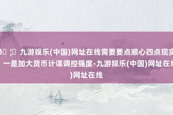 🦄九游娱乐(中国)网址在线需要要点顺心四点现实：　　一是加大货币计谋调控强度-九游娱乐(中国)网址在线
