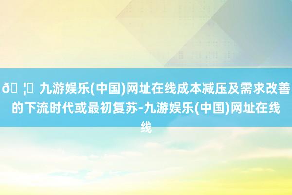 🦄九游娱乐(中国)网址在线成本减压及需求改善的下流时代或最初复苏-九游娱乐(中国)网址在线