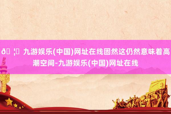 🦄九游娱乐(中国)网址在线固然这仍然意味着高潮空间-九游娱乐(中国)网址在线
