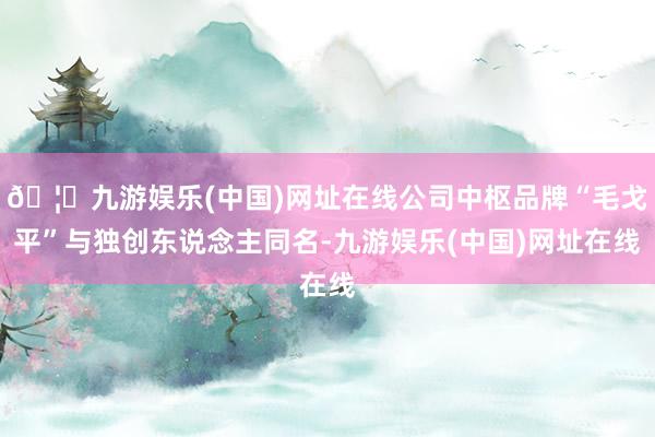🦄九游娱乐(中国)网址在线公司中枢品牌“毛戈平”与独创东说念主同名-九游娱乐(中国)网址在线