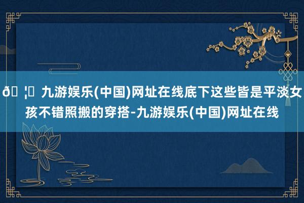 🦄九游娱乐(中国)网址在线底下这些皆是平淡女孩不错照搬的穿搭-九游娱乐(中国)网址在线