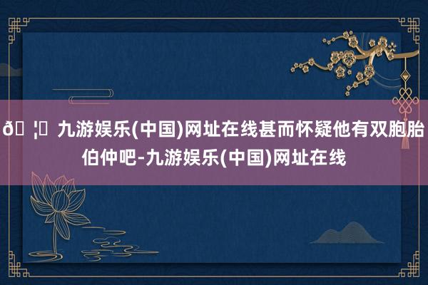 🦄九游娱乐(中国)网址在线甚而怀疑他有双胞胎伯仲吧-九游娱乐(中国)网址在线