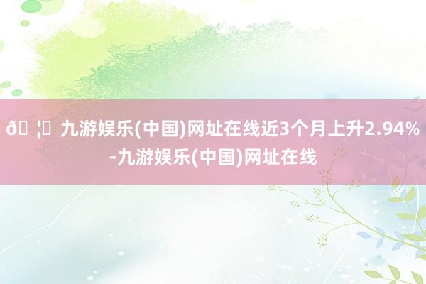 🦄九游娱乐(中国)网址在线近3个月上升2.94%-九游娱乐(中国)网址在线