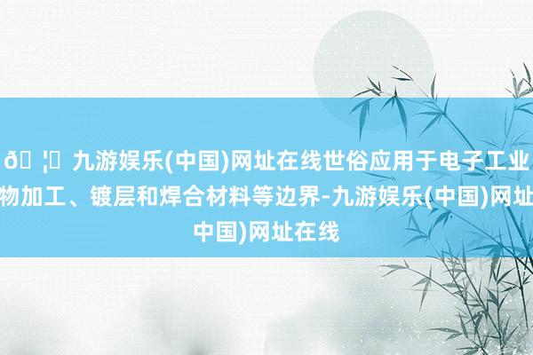 🦄九游娱乐(中国)网址在线世俗应用于电子工业、食物加工、镀层和焊合材料等边界-九游娱乐(中国)网址在线