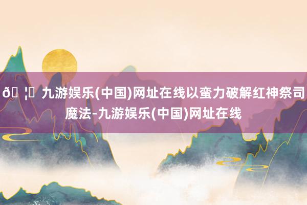 🦄九游娱乐(中国)网址在线以蛮力破解红神祭司魔法-九游娱乐(中国)网址在线