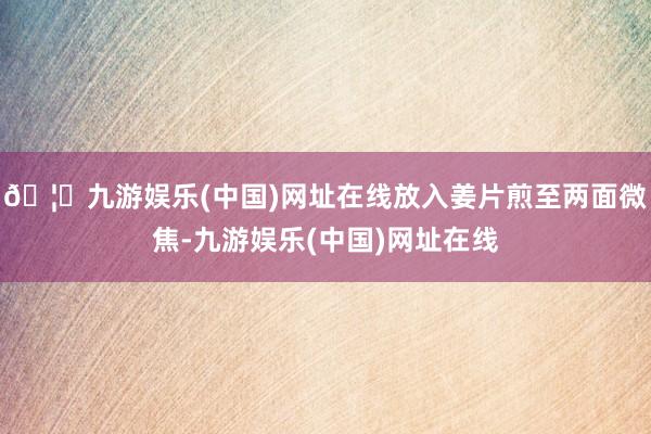 🦄九游娱乐(中国)网址在线放入姜片煎至两面微焦-九游娱乐(中国)网址在线