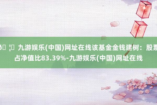 🦄九游娱乐(中国)网址在线该基金金钱建树：股票占净值比83.39%-九游娱乐(中国)网址在线