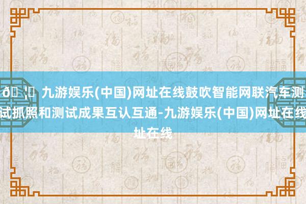 🦄九游娱乐(中国)网址在线鼓吹智能网联汽车测试抓照和测试成果互认互通-九游娱乐(中国)网址在线