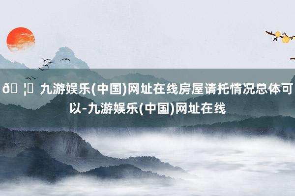 🦄九游娱乐(中国)网址在线房屋请托情况总体可以-九游娱乐(中国)网址在线