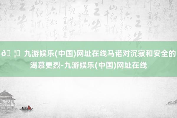 🦄九游娱乐(中国)网址在线马诺对沉寂和安全的渴慕更烈-九游娱乐(中国)网址在线
