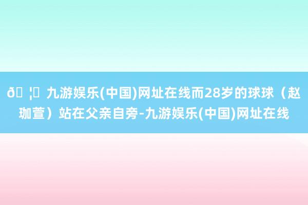 🦄九游娱乐(中国)网址在线而28岁的球球（赵珈萱）站在父亲自旁-九游娱乐(中国)网址在线